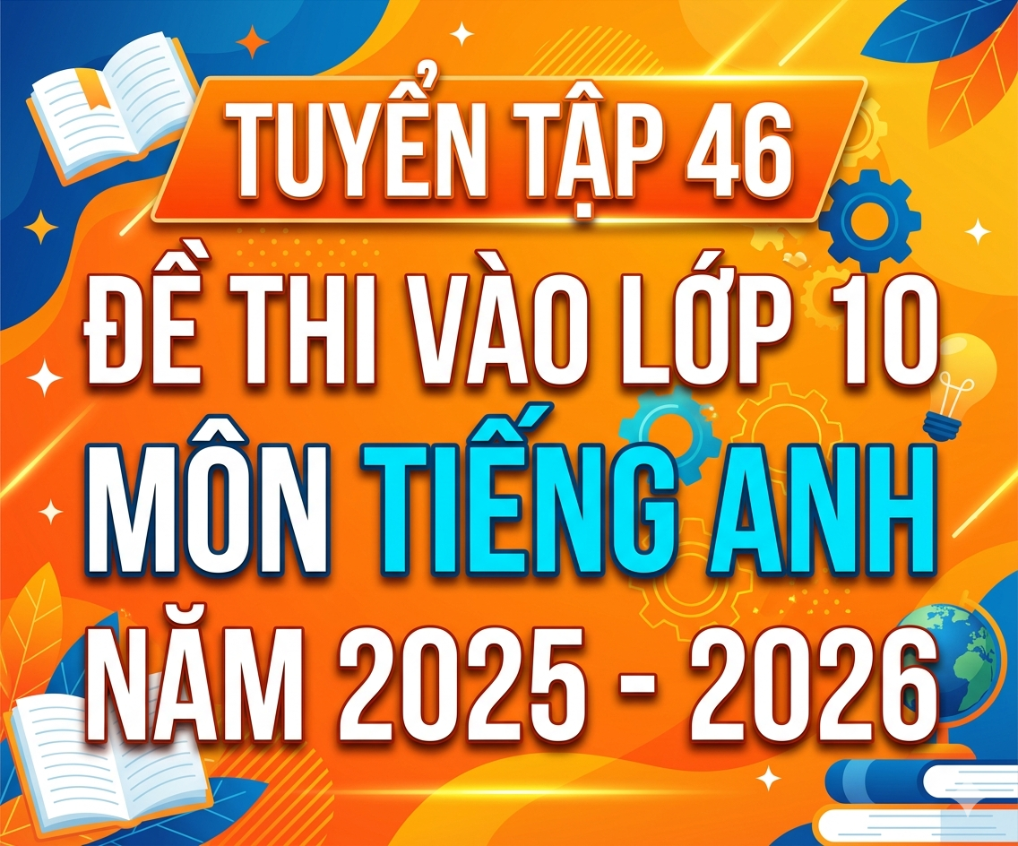TUYỂN TẬP 46 Đề thi vào lớp 10 môn tiếng anh năm 2025 - 2026