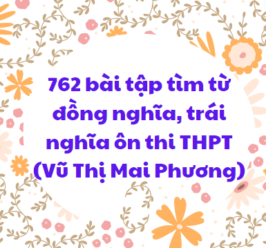 762 bài tập tìm từ đồng nghĩa, trái nghĩa ôn thi THPT (Vũ Thị Mai Phương)