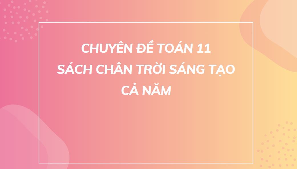 CHUYÊN ĐỀ TOÁN 11 SÁCH CHÂN TRỜI SÁNG TẠO - CẢ NĂM