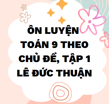 ÔN LUYỆN TOÁN 9 THEO CHỦ ĐỀ, TẬP 1_LÊ ĐỨC THUẬN